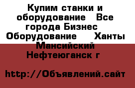 Купим станки и оборудование - Все города Бизнес » Оборудование   . Ханты-Мансийский,Нефтеюганск г.